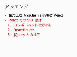 アジェンダ
• 絶対王者 Angular vs 挑戦者 React
• React での SPA 設計
１．コンポーネントを分ける
２．ReactRouter
３．jQuery との共存
 