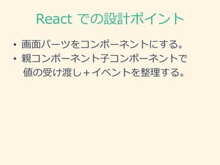 React での設計ポイント
• 画面パーツをコンポーネントにする。
• 親コンポーネント子コンポーネントで
値の受け渡し＋イベントを整理する。
 