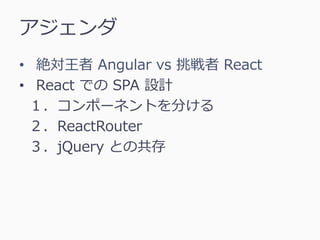 アジェンダ
• 絶対王者 Angular vs 挑戦者 React
• React での SPA 設計
１．コンポーネントを分ける
２．ReactRouter
３．jQuery との共存
 