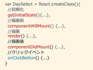 var DaySelect = React.createClass(){
//初期化
getInitialState(){...},
//描画前
componentWillMount() {...},
//描画
render() {...},
//描画後
componentDidMount() {...},
//クリックイベント
onClickBotton() {...}
}
 