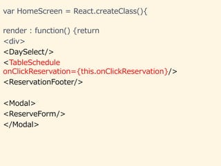 var HomeScreen = React.createClass(){
render : function() {return
<div>
<DaySelect/>
<TableSchedule
onClickReservation={this.onClickReservation}/>
<ReservationFooter/>
<Modal>
<ReserveForm/>
</Modal>
 