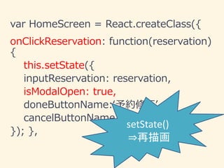 var HomeScreen = React.createClass({
onClickReservation: function(reservation)
{
this.setState({
inputReservation: reservation,
isModalOpen: true,
doneButtonName:‘予約修正’,
cancelButtonName:'予約取消'
}); },
setState()
⇒再描画
 