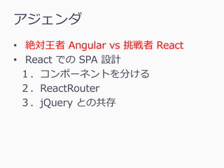 アジェンダ
• 絶対王者 Angular vs 挑戦者 React
• React での SPA 設計
１．コンポーネントを分ける
２．ReactRouter
３．jQuery との共存
 