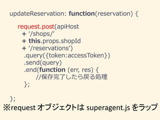 updateReservation: function(reservation) {
request.post(apiHost
+ ‘/shops/’
+ this.props.shopId
+ ‘/reservations’)
.query({token:accessToken})
.send(query)
.end(function (err, res) {
//保存完了したら戻る処理
};
};
※request オブジェクトは superagent.js をラップ
 