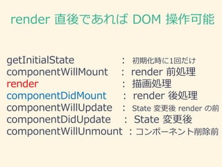 render 直後であれば DOM 操作可能
getInitialState : 初期化時に1回だけ
componentWillMount ： render 前処理
render ： 描画処理
componentDidMount ： render 後処理
componentWillUpdate ： State 変更後 render の前
componentDidUpdate ： State 変更後
componentWillUnmount ：コンポーネント削除前
 
