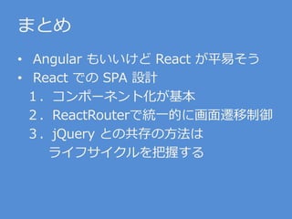 まとめ
• Angular もいいけど React が平易そう
• React での SPA 設計
１．コンポーネント化が基本
２．ReactRouterで統一的に画面遷移制御
３．jQuery との共存の方法は
ライフサイクルを把握する
 