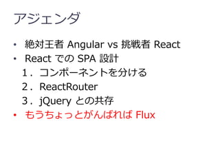アジェンダ
• 絶対王者 Angular vs 挑戦者 React
• React での SPA 設計
１．コンポーネントを分ける
２．ReactRouter
３．jQuery との共存
• もうちょっとがんばれば Flux
 