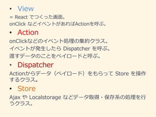 • View
= React でつくった画面。
onClick などイベントがあればActionを呼ぶ。
• Action
onClickなどのイベント処理の集約クラス。
イベントが発生したら Dispatcher を呼ぶ。
渡すデータのことをペイロードと呼ぶ。
• Dispatcher
Actionからデータ（ペイロード）をもらって Store を操作
するクラス。
• Store
Ajax や Localstorage などデータ取得・保存系の処理を行
うクラス。
 