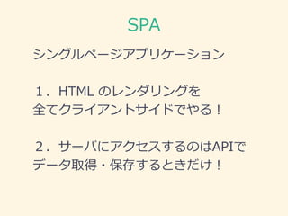 SPA
シングルページアプリケーション
１．HTML のレンダリングを
全てクライアントサイドでやる！
２．サーバにアクセスするのはAPIで
データ取得・保存するときだけ！
ここぞとばかりに
新しい
JSフレームワーク
使いたい！！！
 