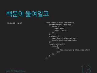 백문이 불여일코
HeXA @ UNIST const Content = React.createClass({
getDefaultProps: function() {
return {
name: “HeXA”,
school: “UNIST”
};
},
propTypes: {
name: React.PropTypes.string,
school: React.PropTypes.string
},
render: function() {
return(
<h2>
{this.props.name} @ {this.props.school}
</h2>
);
}
});
HeXA - 기초부2 ReactJS Tutorial
 
