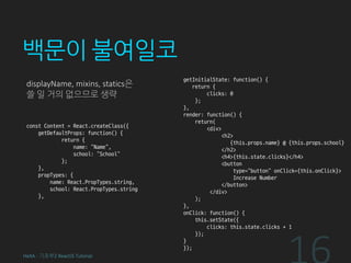 백문이 불여일코
displayName, mixins, statics은
쓸 일 거의 없으므로 생략
const Content = React.createClass({
getDefaultProps: function() {
return {
name: “Name”,
school: “School”
};
},
propTypes: {
name: React.PropTypes.string,
school: React.PropTypes.string
},
getInitialState: function() {
return {
clicks: 0
};
},
render: function() {
return(
<div>
<h2>
{this.props.name} @ {this.props.school}
</h2>
<h4>{this.state.clicks}</h4>
<button
type=“button” onClick={this.onClick}>
Increase Number
</button>
</div>
);
},
onClick: function() {
this.setState({
clicks: this.state.clicks + 1
});
}
});
HeXA - 기초부2 ReactJS Tutorial
 
