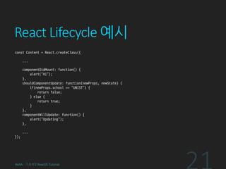React Lifecycle 예시
const Content = React.createClass({
...
componentDidMount: function() {
alert(“Hi”);
},
shouldComponentUpdate: function(newProps, newState) {
if(newProps.school == "UNIST") {
return false;
} else {
return true;
}
},
componentWillUpdate: function() {
alert(“Updating”);
},
...
});
HeXA - 기초부2 ReactJS Tutorial
 