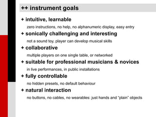 ++ instrument goals
+ intuitive, learnable
  zero instructions, no help, no alphanumeric display, easy entry
+ sonically challenging and interesting
  not a sound toy, player can develop musical skills
+ collaborative
  multiple players on one single table, or networked
+ suitable for professional musicians & novices
  in live performances, in public installations
+ fully controllable
  no hidden presets, no default behaviour
+ natural interaction
  no buttons, no cables, no wearables: just hands and “plain” objects
 