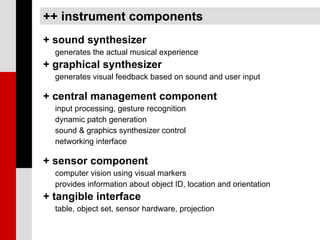 ++ instrument components
+ sound synthesizer
  generates the actual musical experience
+ graphical synthesizer
  generates visual feedback based on sound and user input

+ central management component
  input processing, gesture recognition
  dynamic patch generation
  sound & graphics synthesizer control
  networking interface

+ sensor component
  computer vision using visual markers
  provides information about object ID, location and orientation
+ tangible interface
  table, object set, sensor hardware, projection
 