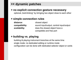 ++ dynamic patches
+ no explicit connection gesture necessary
  optional „hard-linking“ by bringing two object close to each other


+ simple connection rules
  distance:               closest object
  compatibility:          sound input/output, control input/output
  availability:           does the closest object have a
                          compatible and free port


+ building vs. playing
  building & playing instrument branches at the same time
  single mode: no dedicated editing or runtime mode
  configuration can be done with dedicated selector object or cards
 