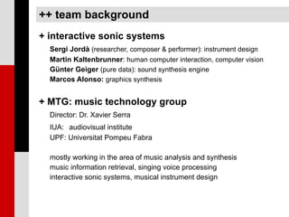 ++ team background
+ interactive sonic systems
  Sergi Jordà (researcher, composer & performer): instrument design
  Martin Kaltenbrunner: human computer interaction, computer vision
  Günter Geiger (pure data): sound synthesis engine
  Marcos Alonso: graphics synthesis


+ MTG: music technology group
  Director: Dr. Xavier Serra
  IUA: audiovisual institute
  UPF: Universitat Pompeu Fabra

  mostly working in the area of music analysis and synthesis
  music information retrieval, singing voice processing
  interactive sonic systems, musical instrument design
 