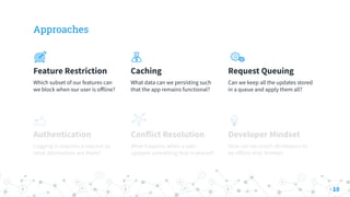 Approaches
Feature Restriction
Which subset of our features can
we block when our user is oﬀline?
Caching
What data can we persisting such
that the app remains functional?
Request Queuing
Can we keep all the updates stored
in a queue and apply them all?
Authentication
Logging in requires a request so
what alternatives are there?
Conflict Resolution
What happens when a user
updates something that is shared?
Developer Mindset
How can we coach developers to
be oﬀline-first thinkers
10
 