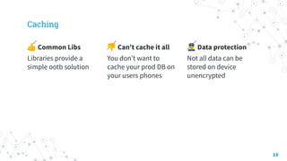 Caching
👍 Common Libs
Libraries provide a
simple ootb solution
👎 Can’t cache it all
You don’t want to
cache your prod DB on
your users phones
👮 Data protection
Not all data can be
stored on device
unencrypted
18
 