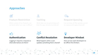 Approaches
Feature Restriction
Which subset of our features can
we block when our user is oﬀline?
Caching
What data can we persisting such
that the app remains functional?
Request Queuing
Can we keep all the updates stored
in a queue and apply them all?
Authentication
Logging in requires a request so
what alternatives are there?
Conflict Resolution
What happens when a user
updates something that is shared?
Developer Mindset
How can we coach developers to
be oﬀline-first thinkers
29
 