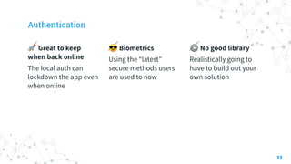 Authentication
🚀 Great to keep
when back online
The local auth can
lockdown the app even
when online
😎 Biometrics
Using the “latest”
secure methods users
are used to now
⚙ No good library
Realistically going to
have to build out your
own solution
33
 