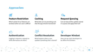 Approaches
Feature Restriction
Which subset of our features can
we block when our user is oﬀline?
Caching
What data can we persisting such
that the app remains functional?
Request Queuing
Can we keep all the updates stored
in a queue and apply them all?
Authentication
Logging in requires a request so
what alternatives are there?
Conflict Resolution
What happens when a user
updates something that is shared?
Developer Mindset
How can we coach developers to
be oﬀline-first thinkers
45
 