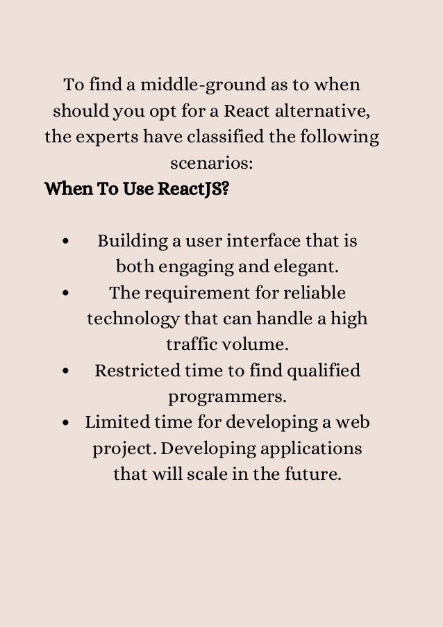 Building a user interface that is
both engaging and elegant.
The requirement for reliable
technology that can handle a high
traffic volume.
Restricted time to find qualified
programmers.
Limited time for developing a web
project. Developing applications
that will scale in the future.
To find a middle-ground as to when
should you opt for a React alternative,
the experts have classified the following
scenarios:
When To Use ReactJS?


 