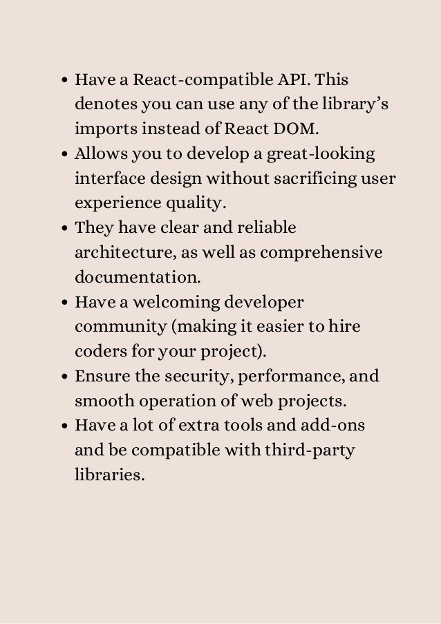 Have a React-compatible API. This
denotes you can use any of the library’s
imports instead of React DOM.
Allows you to develop a great-looking
interface design without sacrificing user
experience quality.
They have clear and reliable
architecture, as well as comprehensive
documentation.
Have a welcoming developer
community (making it easier to hire
coders for your project).
Ensure the security, performance, and
smooth operation of web projects.
Have a lot of extra tools and add-ons
and be compatible with third-party
libraries.
 
