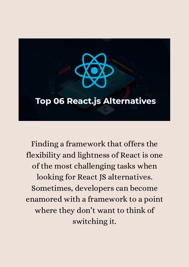 Finding a framework that offers the
flexibility and lightness of React is one
of the most challenging tasks when
looking for React JS alternatives.
Sometimes, developers can become
enamored with a framework to a point
where they don’t want to think of
switching it.




 