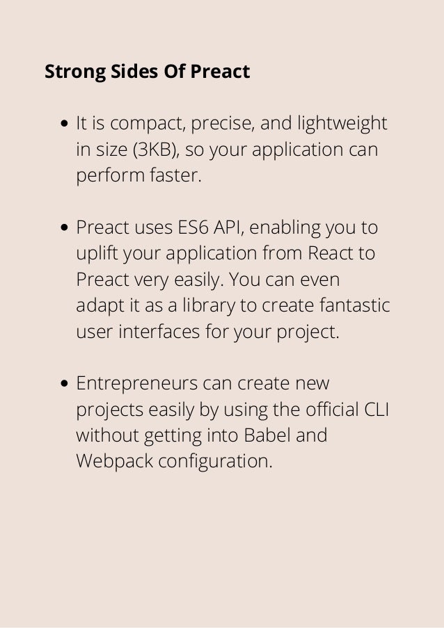 It is compact, precise, and lightweight
in size (3KB), so your application can
perform faster.
Preact uses ES6 API, enabling you to
uplift your application from React to
Preact very easily. You can even
adapt it as a library to create fantastic
user interfaces for your project.
Entrepreneurs can create new
projects easily by using the official CLI
without getting into Babel and
Webpack configuration.
Strong Sides Of Preact
 