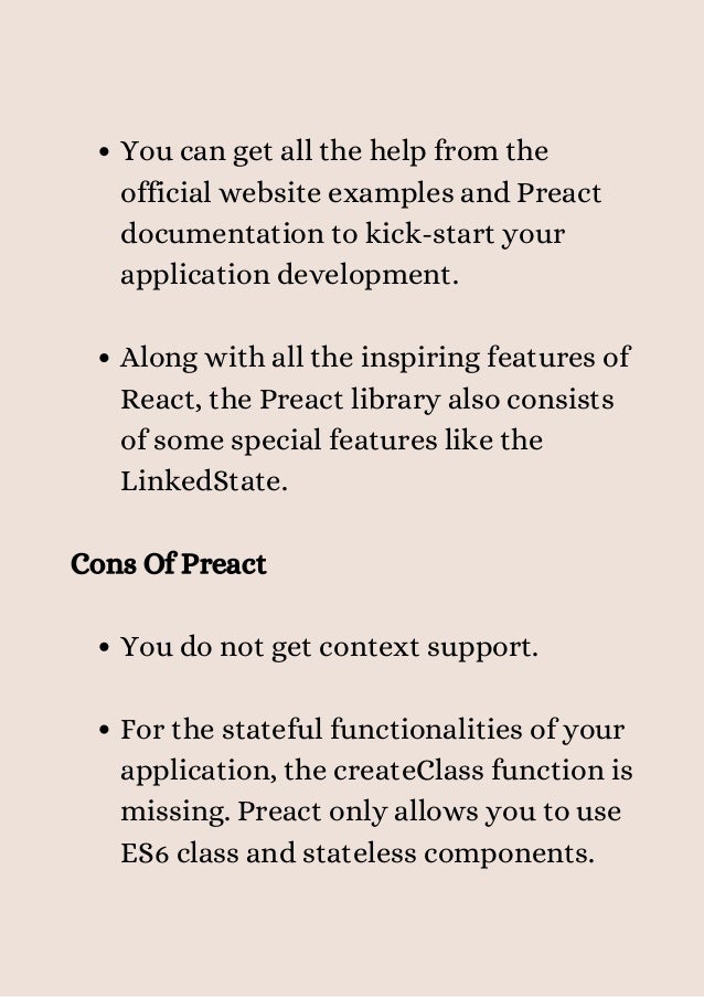 You can get all the help from the
official website examples and Preact
documentation to kick-start your
application development.
Along with all the inspiring features of
React, the Preact library also consists
of some special features like the
LinkedState.
You do not get context support.
For the stateful functionalities of your
application, the createClass function is
missing. Preact only allows you to use
ES6 class and stateless components.
Cons Of Preact
 