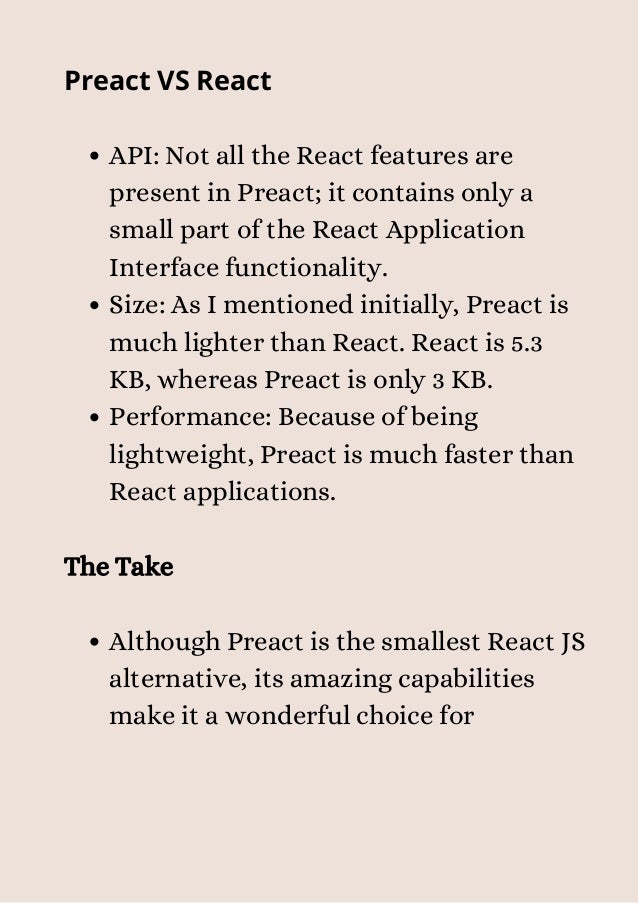 API: Not all the React features are
present in Preact; it contains only a
small part of the React Application
Interface functionality.
Size: As I mentioned initially, Preact is
much lighter than React. React is 5.3
KB, whereas Preact is only 3 KB.
Performance: Because of being
lightweight, Preact is much faster than
React applications.
Although Preact is the smallest React JS
alternative, its amazing capabilities
make it a wonderful choice for
Preact VS React
The Take


 