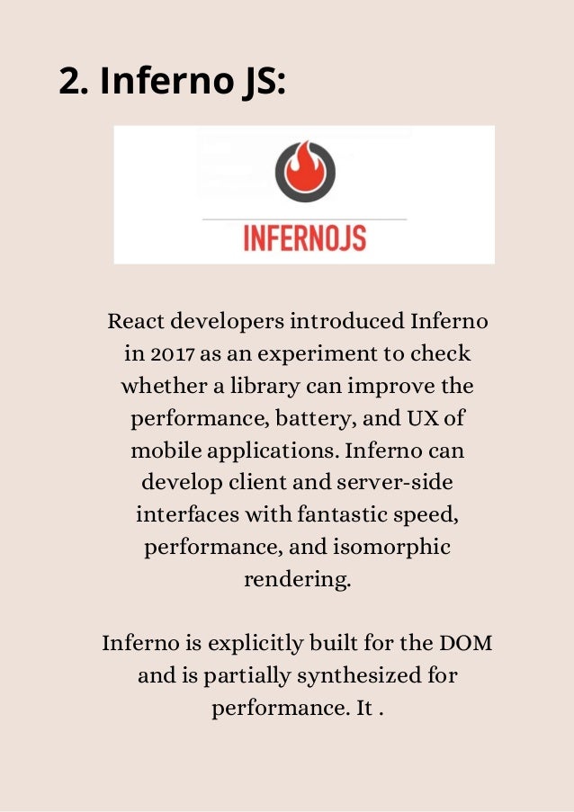 2. Inferno JS:


React developers introduced Inferno
in 2017 as an experiment to check
whether a library can improve the
performance, battery, and UX of
mobile applications. Inferno can
develop client and server-side
interfaces with fantastic speed,
performance, and isomorphic
rendering.


Inferno is explicitly built for the DOM
and is partially synthesized for
performance. It .


 