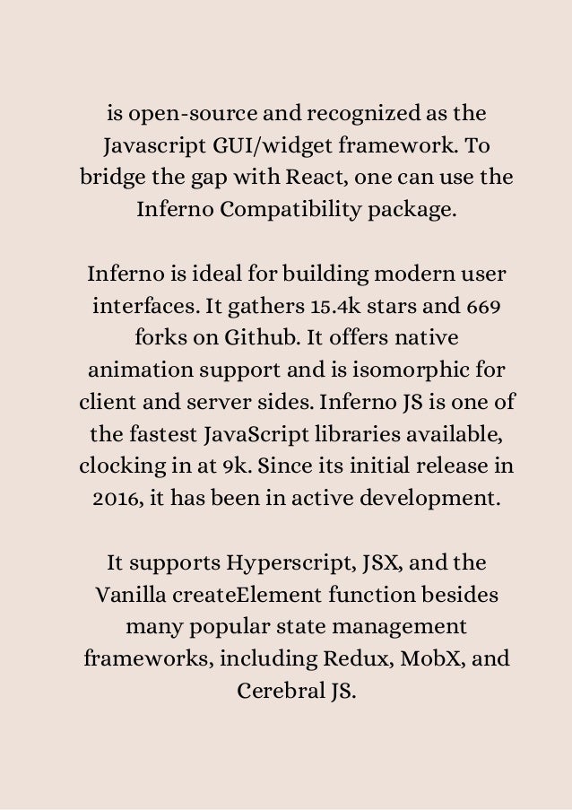 is open-source and recognized as the
Javascript GUI/widget framework. To
bridge the gap with React, one can use the
Inferno Compatibility package.


Inferno is ideal for building modern user
interfaces. It gathers 15.4k stars and 669
forks on Github. It offers native
animation support and is isomorphic for
client and server sides. Inferno JS is one of
the fastest JavaScript libraries available,
clocking in at 9k. Since its initial release in
2016, it has been in active development.


It supports Hyperscript, JSX, and the
Vanilla createElement function besides
many popular state management
frameworks, including Redux, MobX, and
Cerebral JS.


 