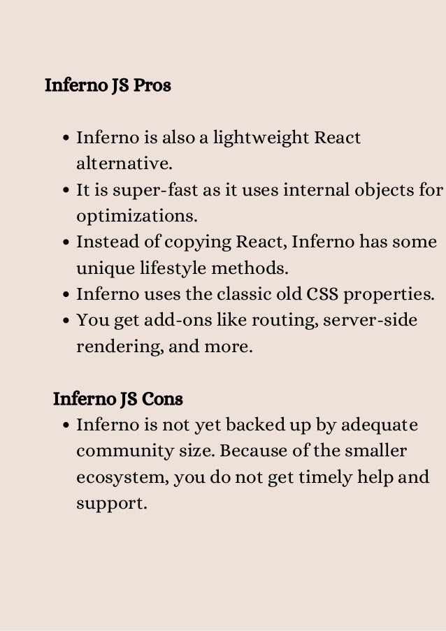 Inferno is also a lightweight React
alternative.
It is super-fast as it uses internal objects for
optimizations.
Instead of copying React, Inferno has some
unique lifestyle methods.
Inferno uses the classic old CSS properties.
You get add-ons like routing, server-side
rendering, and more.
Inferno is not yet backed up by adequate
community size. Because of the smaller
ecosystem, you do not get timely help and
support.
Inferno JS Pros
Inferno JS Cons


 