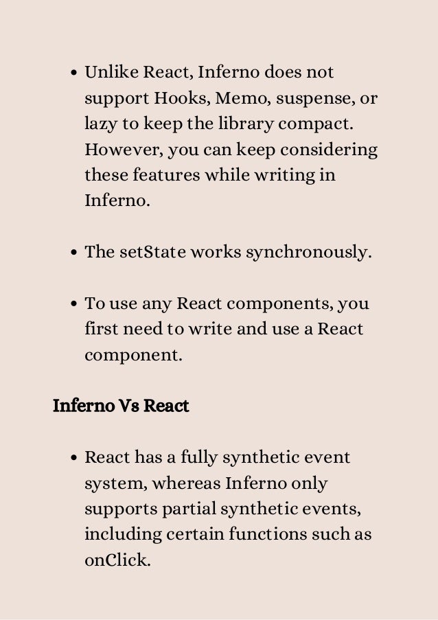Unlike React, Inferno does not
support Hooks, Memo, suspense, or
lazy to keep the library compact.
However, you can keep considering
these features while writing in
Inferno.
The setState works synchronously.
To use any React components, you
first need to write and use a React
component.
React has a fully synthetic event
system, whereas Inferno only
supports partial synthetic events,
including certain functions such as
onClick.
Inferno Vs React
 