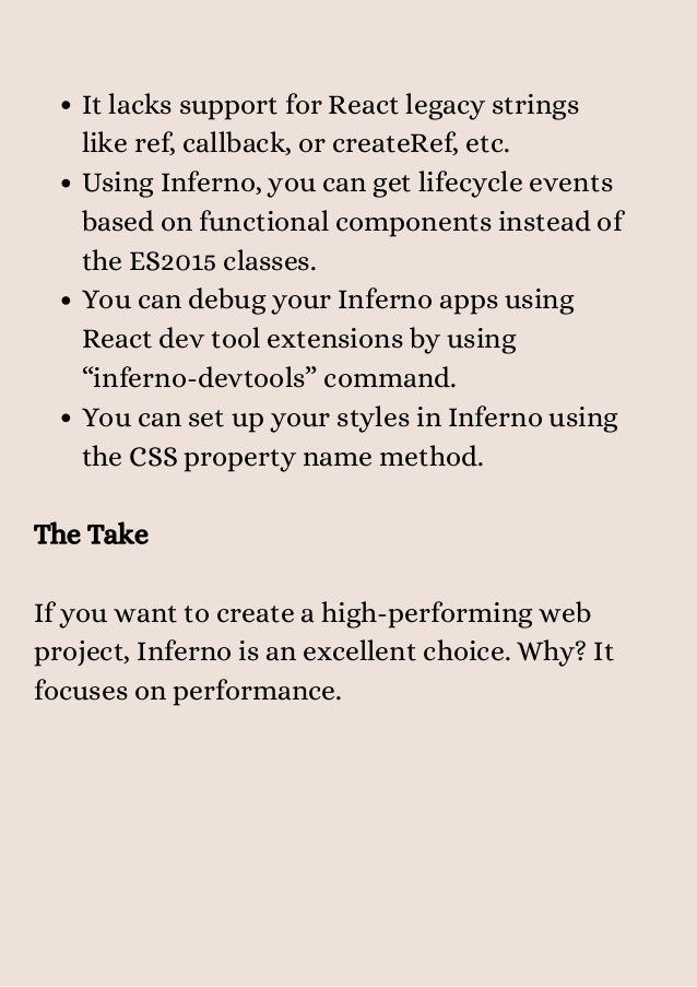 It lacks support for React legacy strings
like ref, callback, or createRef, etc.
Using Inferno, you can get lifecycle events
based on functional components instead of
the ES2015 classes.
You can debug your Inferno apps using
React dev tool extensions by using
“inferno-devtools” command.
You can set up your styles in Inferno using
the CSS property name method.
The Take
If you want to create a high-performing web
project, Inferno is an excellent choice. Why? It
focuses on performance.


 