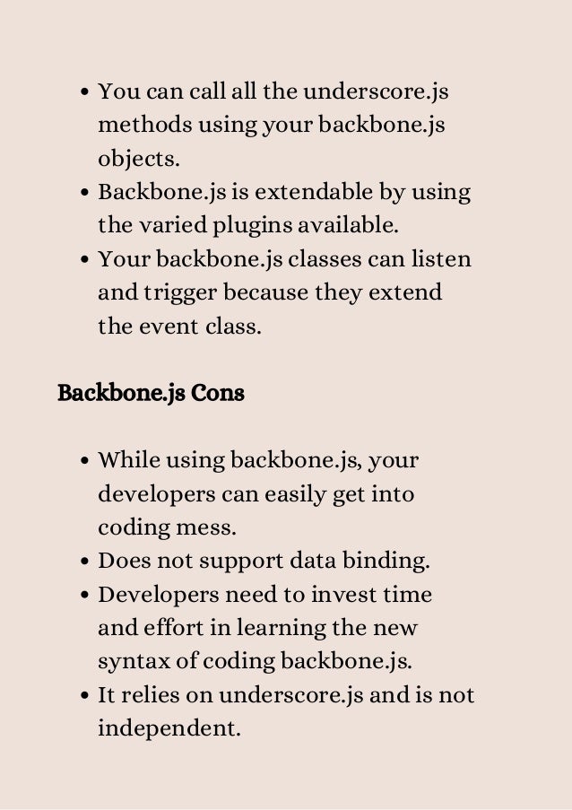 You can call all the underscore.js
methods using your backbone.js
objects.
Backbone.js is extendable by using
the varied plugins available.
Your backbone.js classes can listen
and trigger because they extend
the event class.
While using backbone.js, your
developers can easily get into
coding mess.
Does not support data binding.
Developers need to invest time
and effort in learning the new
syntax of coding backbone.js.
It relies on underscore.js and is not
independent.
Backbone.js Cons
 