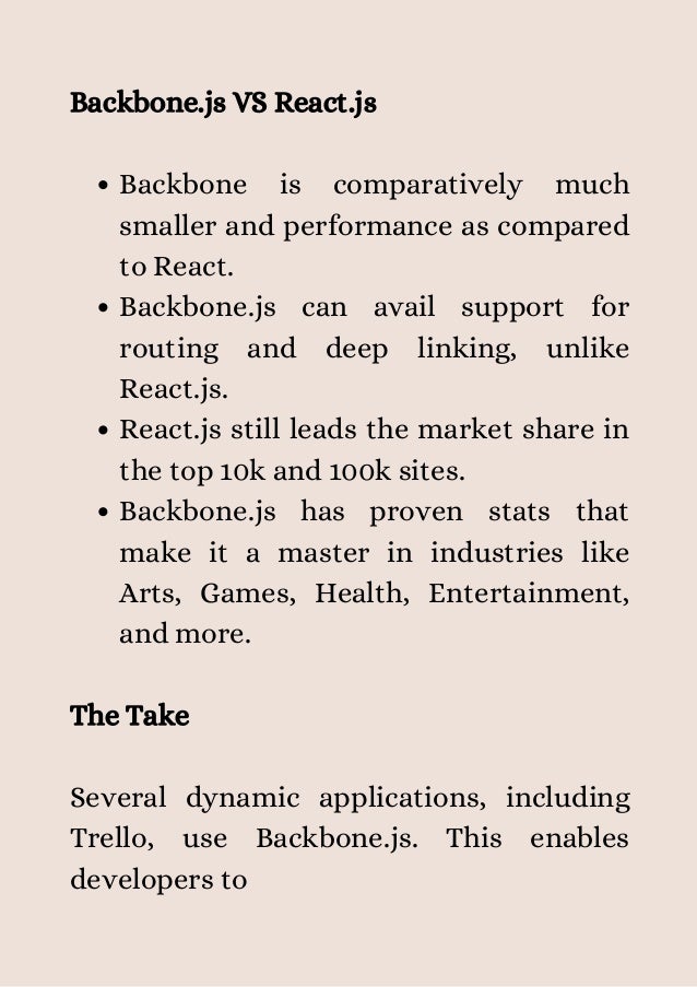 Backbone is comparatively much
smaller and performance as compared
to React.
Backbone.js can avail support for
routing and deep linking, unlike
React.js.
React.js still leads the market share in
the top 10k and 100k sites.
Backbone.js has proven stats that
make it a master in industries like
Arts, Games, Health, Entertainment,
and more.
Backbone.js VS React.js
The Take
Several dynamic applications, including
Trello, use Backbone.js. This enables
developers to


 