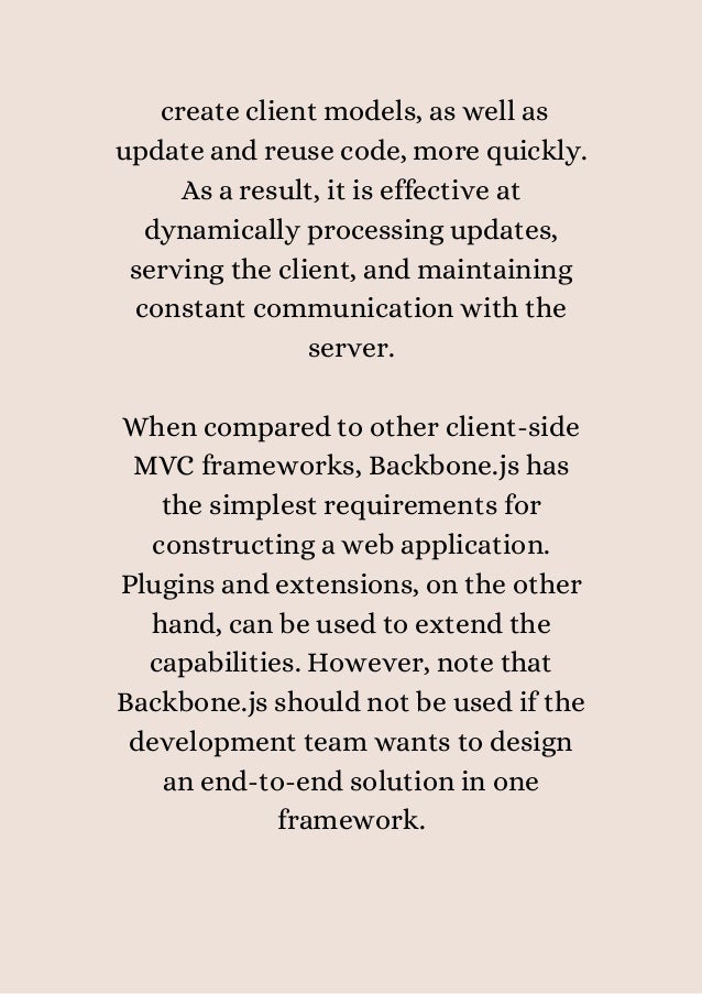 create client models, as well as
update and reuse code, more quickly.
As a result, it is effective at
dynamically processing updates,
serving the client, and maintaining
constant communication with the
server.


When compared to other client-side
MVC frameworks, Backbone.js has
the simplest requirements for
constructing a web application.
Plugins and extensions, on the other
hand, can be used to extend the
capabilities. However, note that
Backbone.js should not be used if the
development team wants to design
an end-to-end solution in one
framework.
 