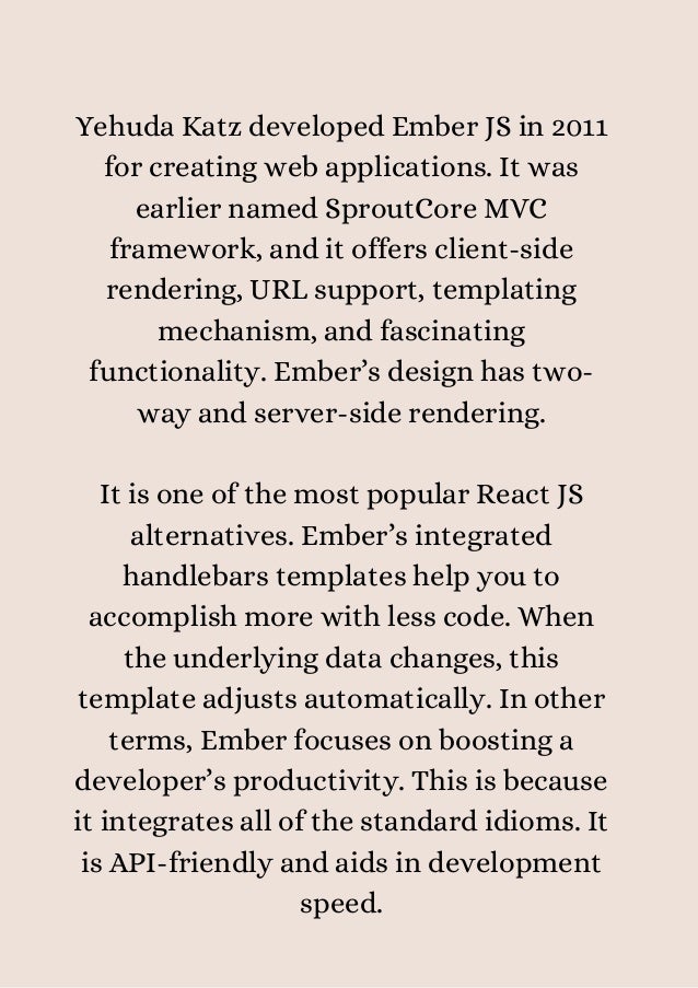 Yehuda Katz developed Ember JS in 2011
for creating web applications. It was
earlier named SproutCore MVC
framework, and it offers client-side
rendering, URL support, templating
mechanism, and fascinating
functionality. Ember’s design has two-
way and server-side rendering.


It is one of the most popular React JS
alternatives. Ember’s integrated
handlebars templates help you to
accomplish more with less code. When
the underlying data changes, this
template adjusts automatically. In other
terms, Ember focuses on boosting a
developer’s productivity. This is because
it integrates all of the standard idioms. It
is API-friendly and aids in development
speed.


 