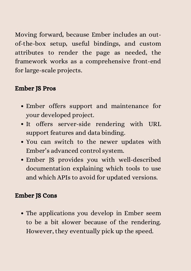 Ember offers support and maintenance for
your developed project.
It offers server-side rendering with URL
support features and data binding.
You can switch to the newer updates with
Ember’s advanced control system.
Ember JS provides you with well-described
documentation explaining which tools to use
and which APIs to avoid for updated versions.
The applications you develop in Ember seem
to be a bit slower because of the rendering.
However, they eventually pick up the speed.
Moving forward, because Ember includes an out-
of-the-box setup, useful bindings, and custom
attributes to render the page as needed, the
framework works as a comprehensive front-end
for large-scale projects.
Ember JS Pros
Ember JS Cons


 
