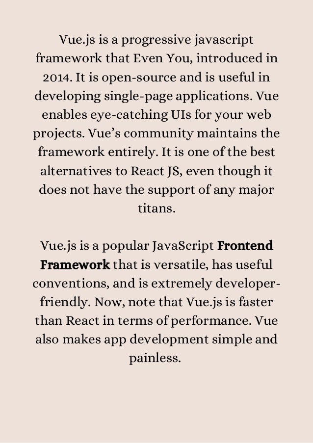 Vue.js is a progressive javascript
framework that Even You, introduced in
2014. It is open-source and is useful in
developing single-page applications. Vue
enables eye-catching UIs for your web
projects. Vue’s community maintains the
framework entirely. It is one of the best
alternatives to React JS, even though it
does not have the support of any major
titans.


Vue.js is a popular JavaScript Frontend
Framework that is versatile, has useful
conventions, and is extremely developer-
friendly. Now, note that Vue.js is faster
than React in terms of performance. Vue
also makes app development simple and
painless.
 