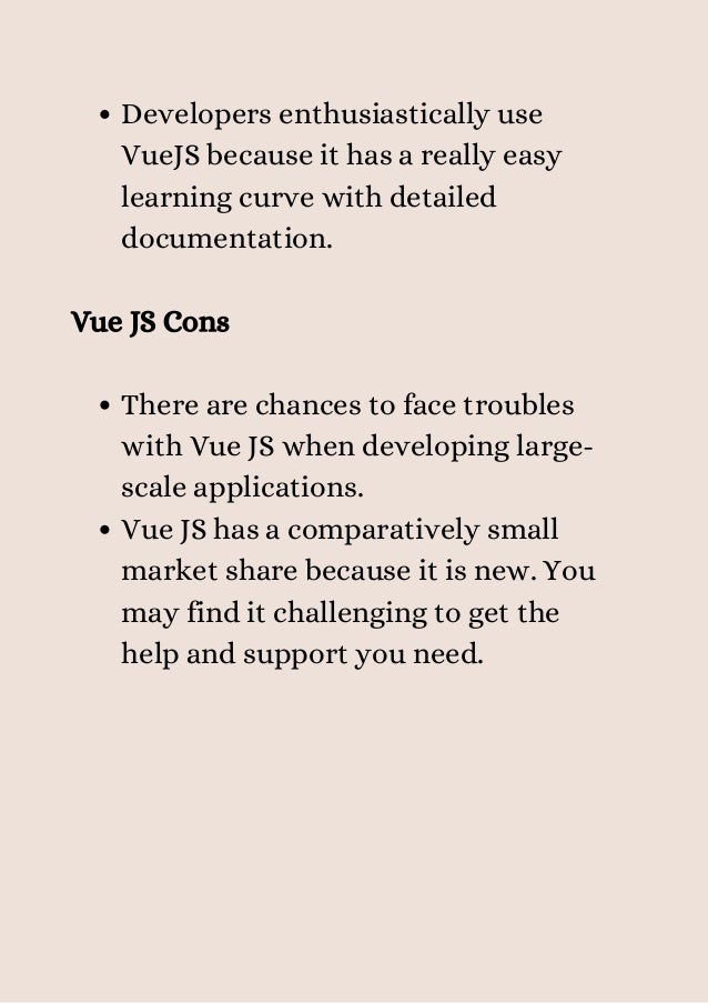 Developers enthusiastically use
VueJS because it has a really easy
learning curve with detailed
documentation.
There are chances to face troubles
with Vue JS when developing large-
scale applications.
Vue JS has a comparatively small
market share because it is new. You
may find it challenging to get the
help and support you need.
Vue JS Cons


 