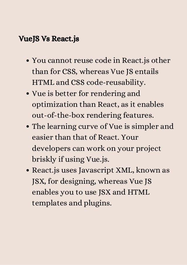You cannot reuse code in React.js other
than for CSS, whereas Vue JS entails
HTML and CSS code-reusability.
Vue is better for rendering and
optimization than React, as it enables
out-of-the-box rendering features.
The learning curve of Vue is simpler and
easier than that of React. Your
developers can work on your project
briskly if using Vue.js.
React.js uses Javascript XML, known as
JSX, for designing, whereas Vue JS
enables you to use JSX and HTML
templates and plugins.
VueJS Vs React.js


 