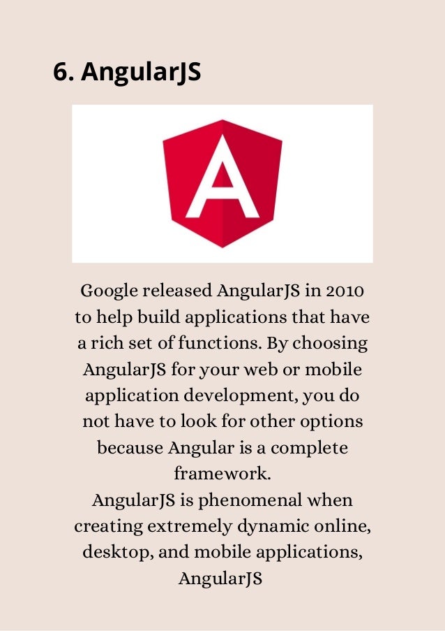 6. AngularJS


Google released AngularJS in 2010
to help build applications that have
a rich set of functions. By choosing
AngularJS for your web or mobile
application development, you do
not have to look for other options
because Angular is a complete
framework.
AngularJS is phenomenal when
creating extremely dynamic online,
desktop, and mobile applications,
AngularJS


 