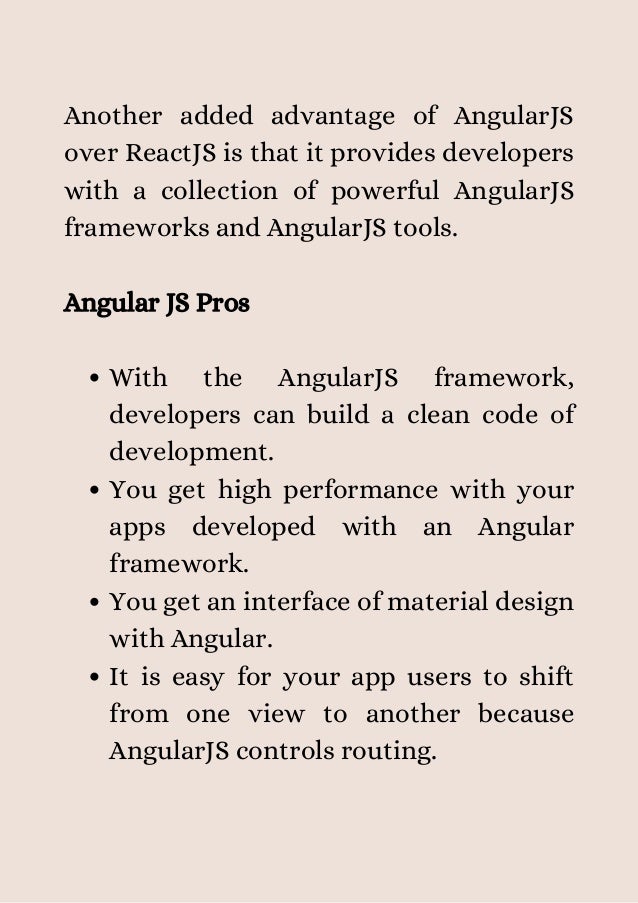 With the AngularJS framework,
developers can build a clean code of
development.
You get high performance with your
apps developed with an Angular
framework.
You get an interface of material design
with Angular.
It is easy for your app users to shift
from one view to another because
AngularJS controls routing.
Another added advantage of AngularJS
over ReactJS is that it provides developers
with a collection of powerful AngularJS
frameworks and AngularJS tools.
Angular JS Pros
 
