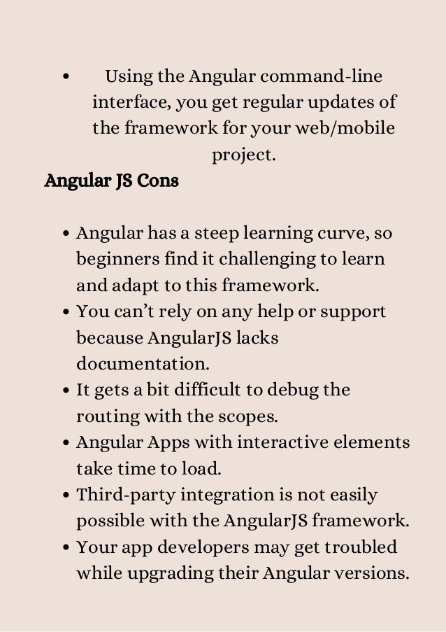 Using the Angular command-line
interface, you get regular updates of
the framework for your web/mobile
project.
Angular has a steep learning curve, so
beginners find it challenging to learn
and adapt to this framework.
You can’t rely on any help or support
because AngularJS lacks
documentation.
It gets a bit difficult to debug the
routing with the scopes.
Angular Apps with interactive elements
take time to load.
Third-party integration is not easily
possible with the AngularJS framework.
Your app developers may get troubled
while upgrading their Angular versions.
Angular JS Cons


 
