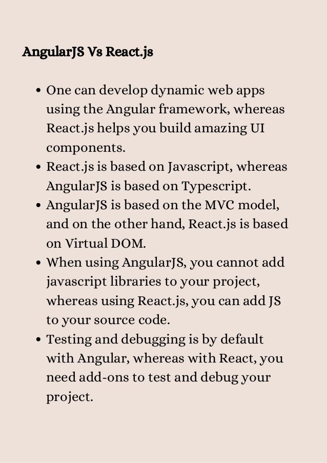 One can develop dynamic web apps
using the Angular framework, whereas
React.js helps you build amazing UI
components.
React.js is based on Javascript, whereas
AngularJS is based on Typescript.
AngularJS is based on the MVC model,
and on the other hand, React.js is based
on Virtual DOM.
When using AngularJS, you cannot add
javascript libraries to your project,
whereas using React.js, you can add JS
to your source code.
Testing and debugging is by default
with Angular, whereas with React, you
need add-ons to test and debug your
project.
AngularJS Vs React.js
 