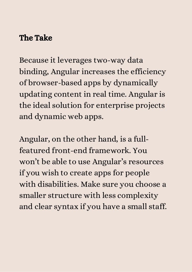 The Take
Because it leverages two-way data
binding, Angular increases the efficiency
of browser-based apps by dynamically
updating content in real time. Angular is
the ideal solution for enterprise projects
and dynamic web apps.
Angular, on the other hand, is a full-
featured front-end framework. You
won’t be able to use Angular’s resources
if you wish to create apps for people
with disabilities. Make sure you choose a
smaller structure with less complexity
and clear syntax if you have a small staff.


 