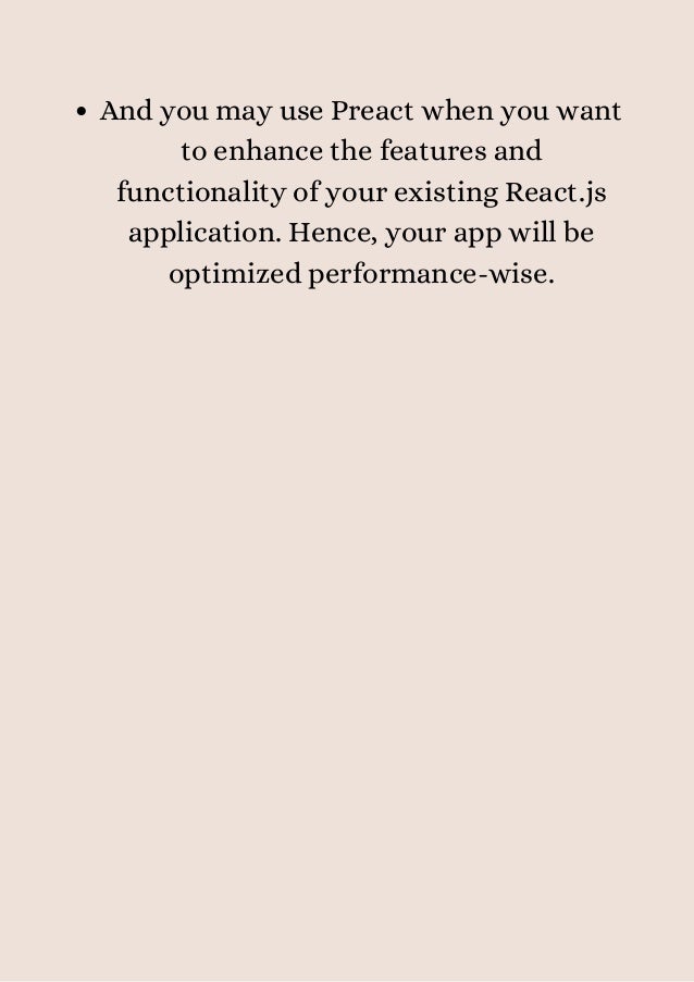 And you may use Preact when you want
to enhance the features and
functionality of your existing React.js
application. Hence, your app will be
optimized performance-wise.


 